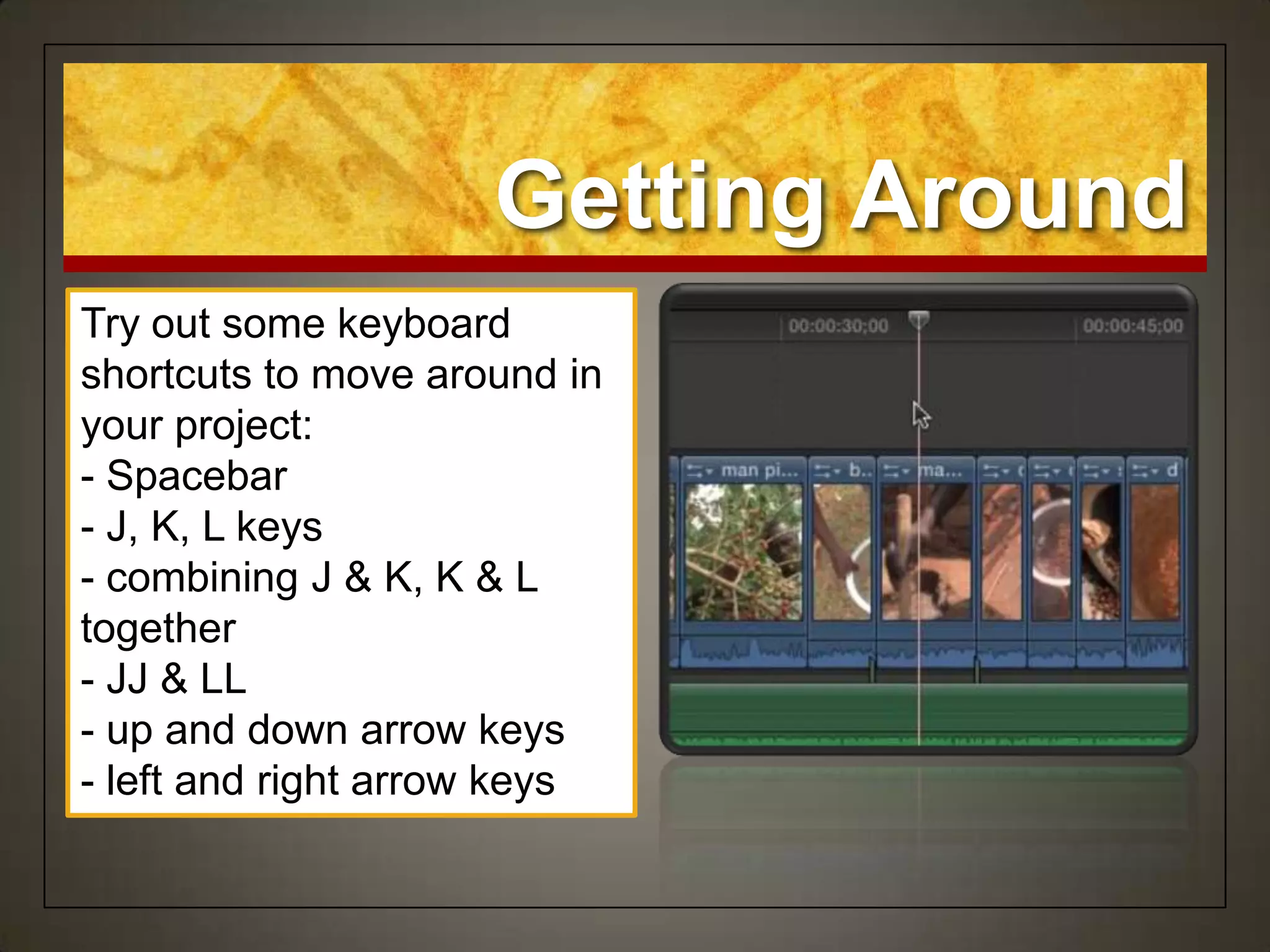 Getting Around
Try out some keyboard
shortcuts to move around in
your project:
- Spacebar
- J, K, L keys
- combining J & K, K & L
together
- JJ & LL
- up and down arrow keys
- left and right arrow keys
 