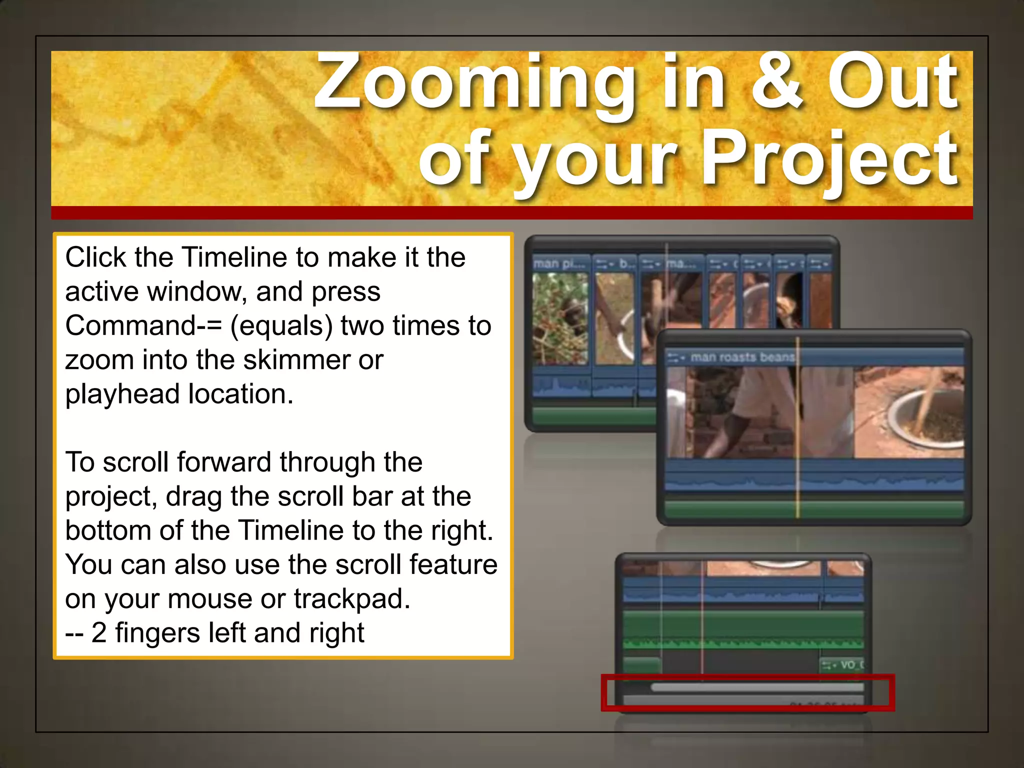 Zooming in & Out
                      of your Project
Click the Timeline to make it the
active window, and press
Command-= (equals) two times to
zoom into the skimmer or
playhead location.

To scroll forward through the
project, drag the scroll bar at the
bottom of the Timeline to the right.
You can also use the scroll feature
on your mouse or trackpad.
-- 2 fingers left and right
 