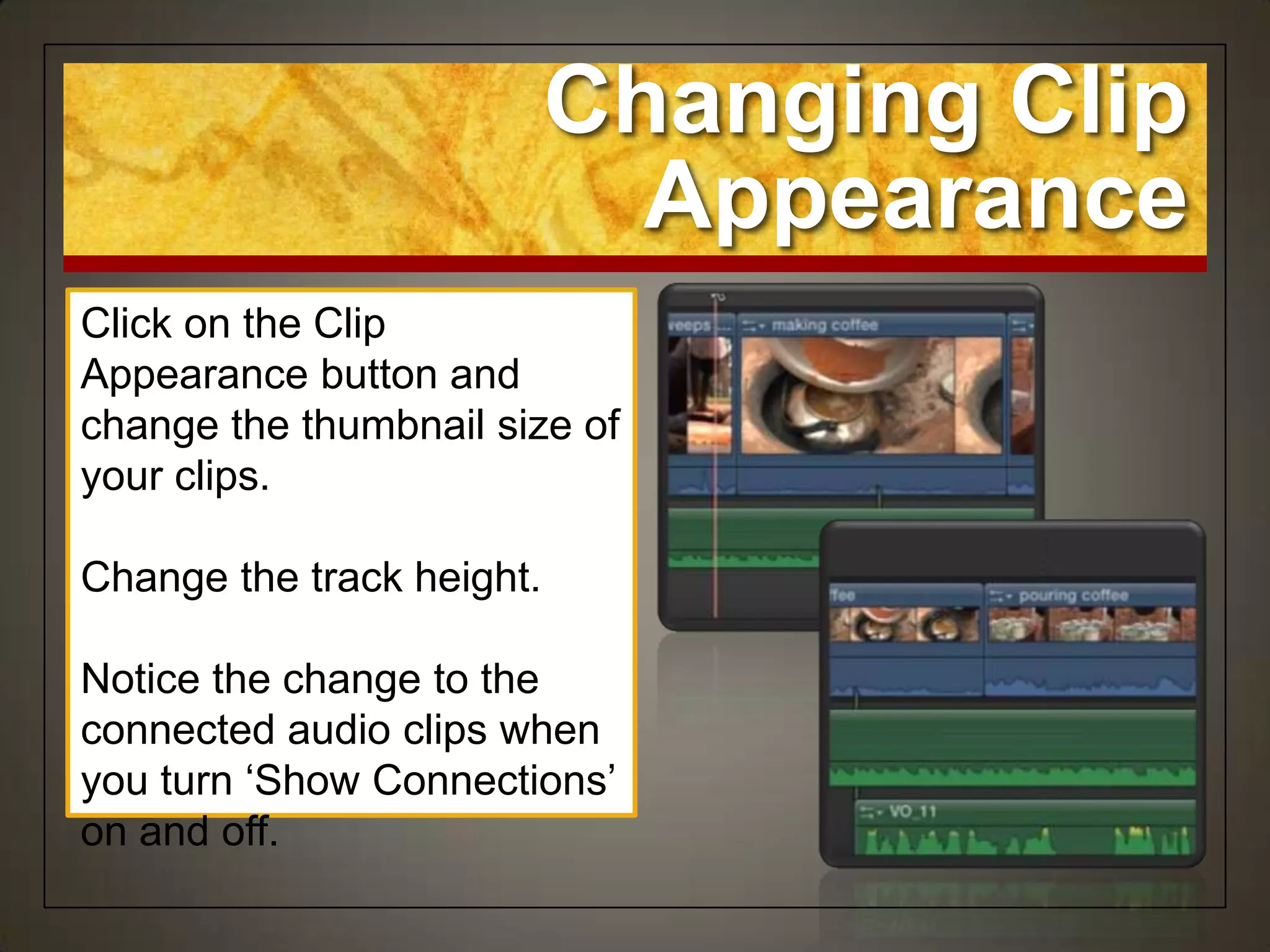 Changing Clip
                             Appearance
Click on the Clip
Appearance button and
change the thumbnail size of
your clips.

Change the track height.

Notice the change to the
connected audio clips when
you turn „Show Connections‟
on and off.
 