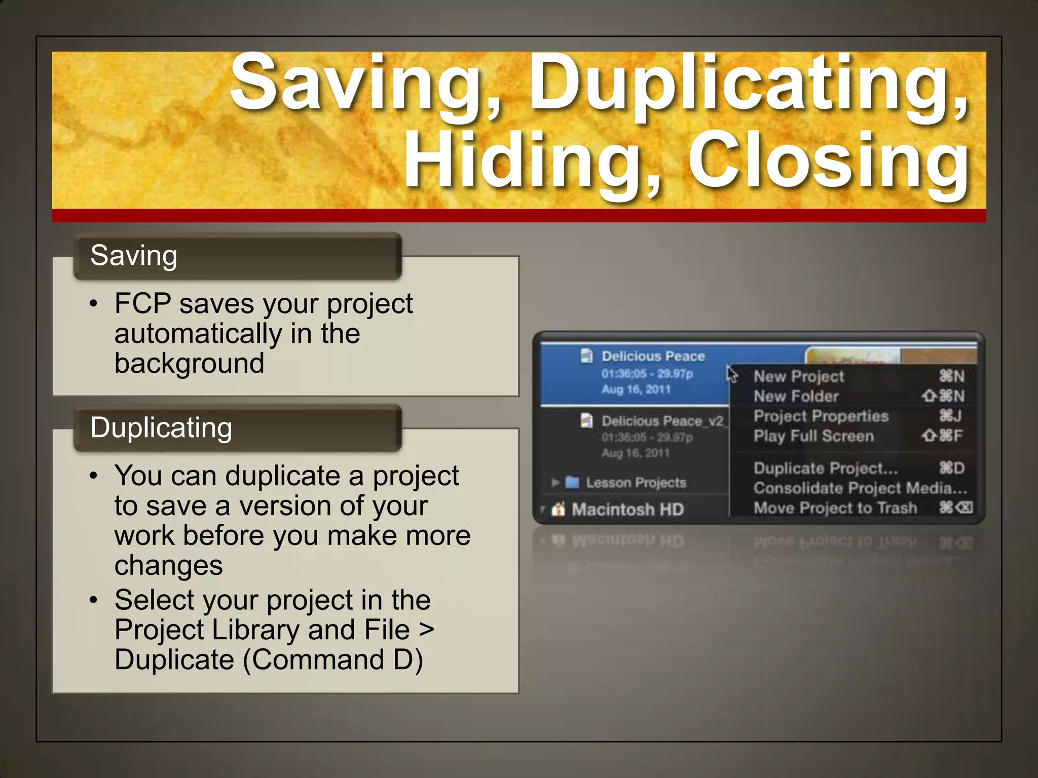 Saving, Duplicating,
              Hiding, Closing
Saving
• FCP saves your project
  automatically in the
  background

Duplicating
• You can duplicate a project
  to save a version of your
  work before you make more
  changes
• Select your project in the
  Project Library and File >
  Duplicate (Command D)
 