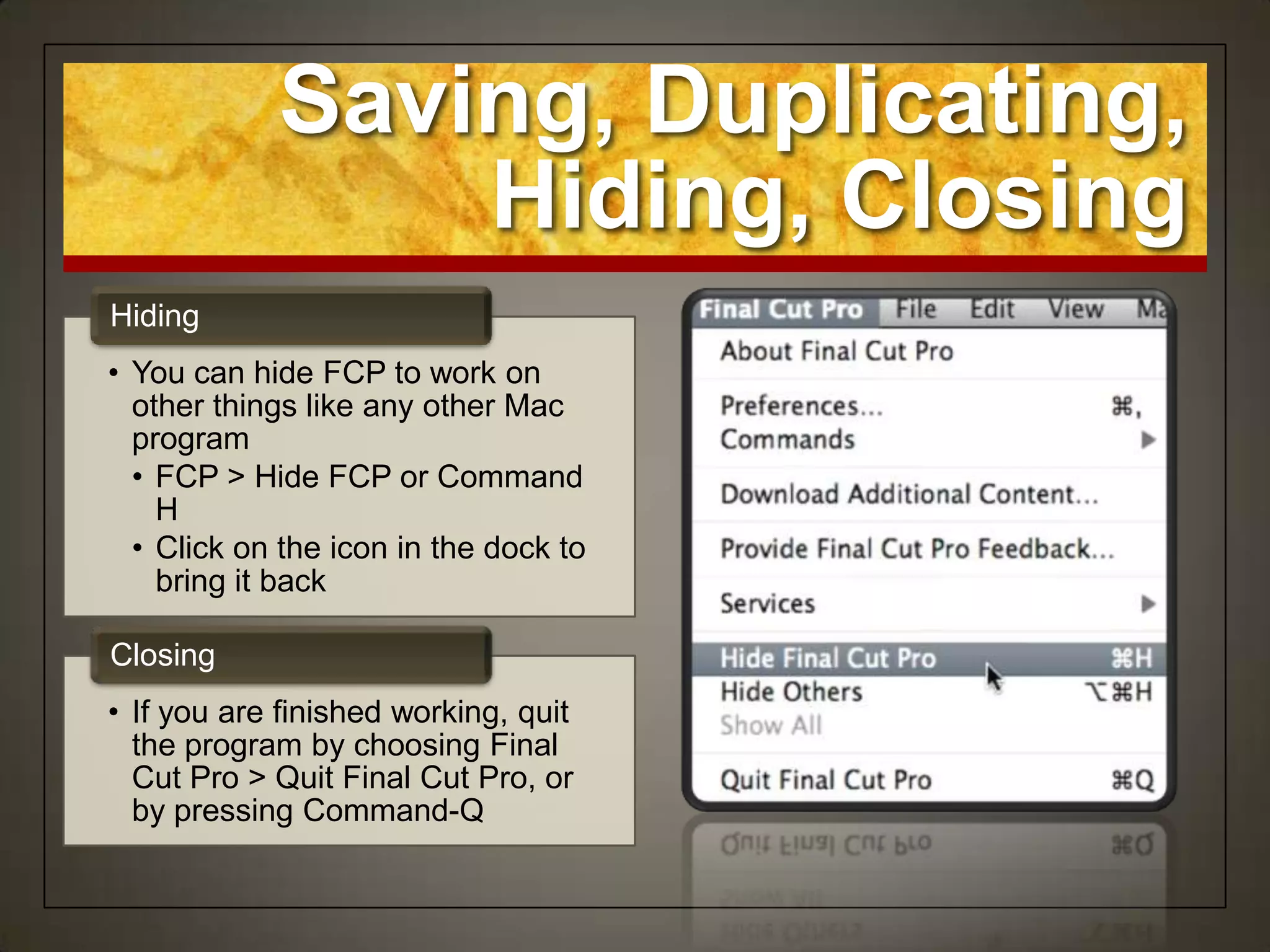 Saving, Duplicating,
                Hiding, Closing
Hiding
• You can hide FCP to work on
  other things like any other Mac
  program
  • FCP > Hide FCP or Command
    H
  • Click on the icon in the dock to
    bring it back

Closing
• If you are finished working, quit
  the program by choosing Final
  Cut Pro > Quit Final Cut Pro, or
  by pressing Command-Q
 