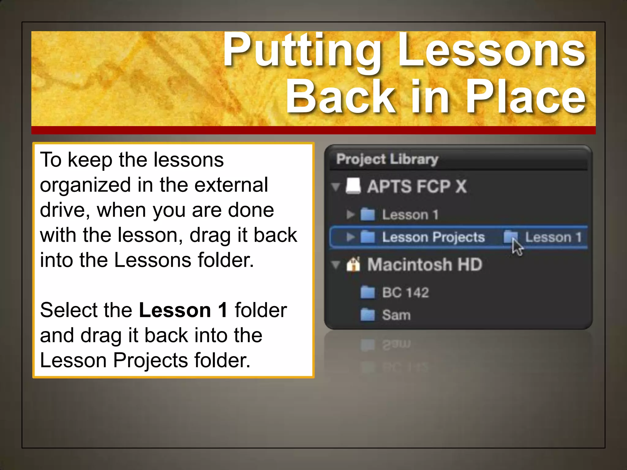 Putting Lessons
                      Back in Place
To keep the lessons
organized in the external
drive, when you are done
with the lesson, drag it back
into the Lessons folder.

Select the Lesson 1 folder
and drag it back into the
Lesson Projects folder.
 