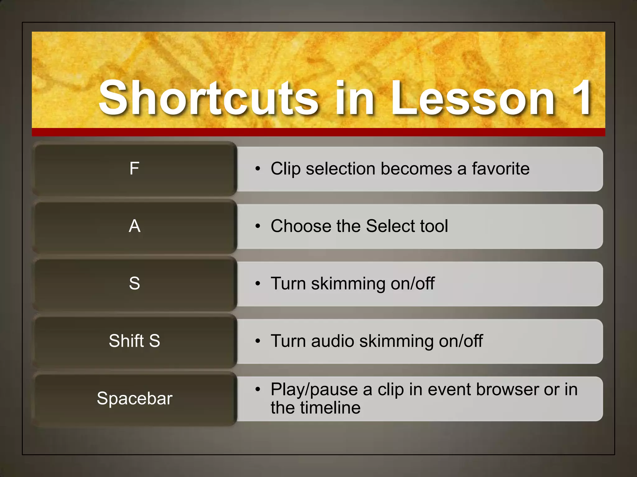 Shortcuts in Lesson 1
   F       • Clip selection becomes a favorite


   A       • Choose the Select tool


   S       • Turn skimming on/off


 Shift S   • Turn audio skimming on/off

           • Play/pause a clip in event browser or in
Spacebar
             the timeline
 
