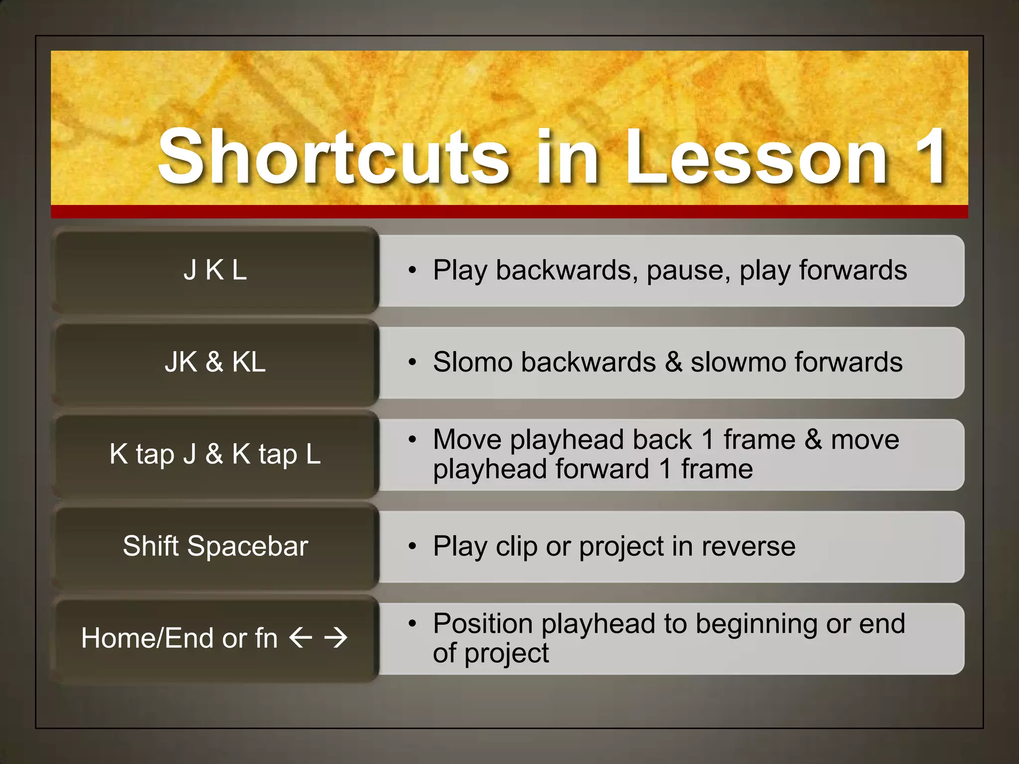 Shortcuts in Lesson 1
      JKL            • Play backwards, pause, play forwards


     JK & KL         • Slomo backwards & slowmo forwards

                     • Move playhead back 1 frame & move
 K tap J & K tap L
                       playhead forward 1 frame

  Shift Spacebar     • Play clip or project in reverse

                     • Position playhead to beginning or end
Home/End or fn  
                       of project
 