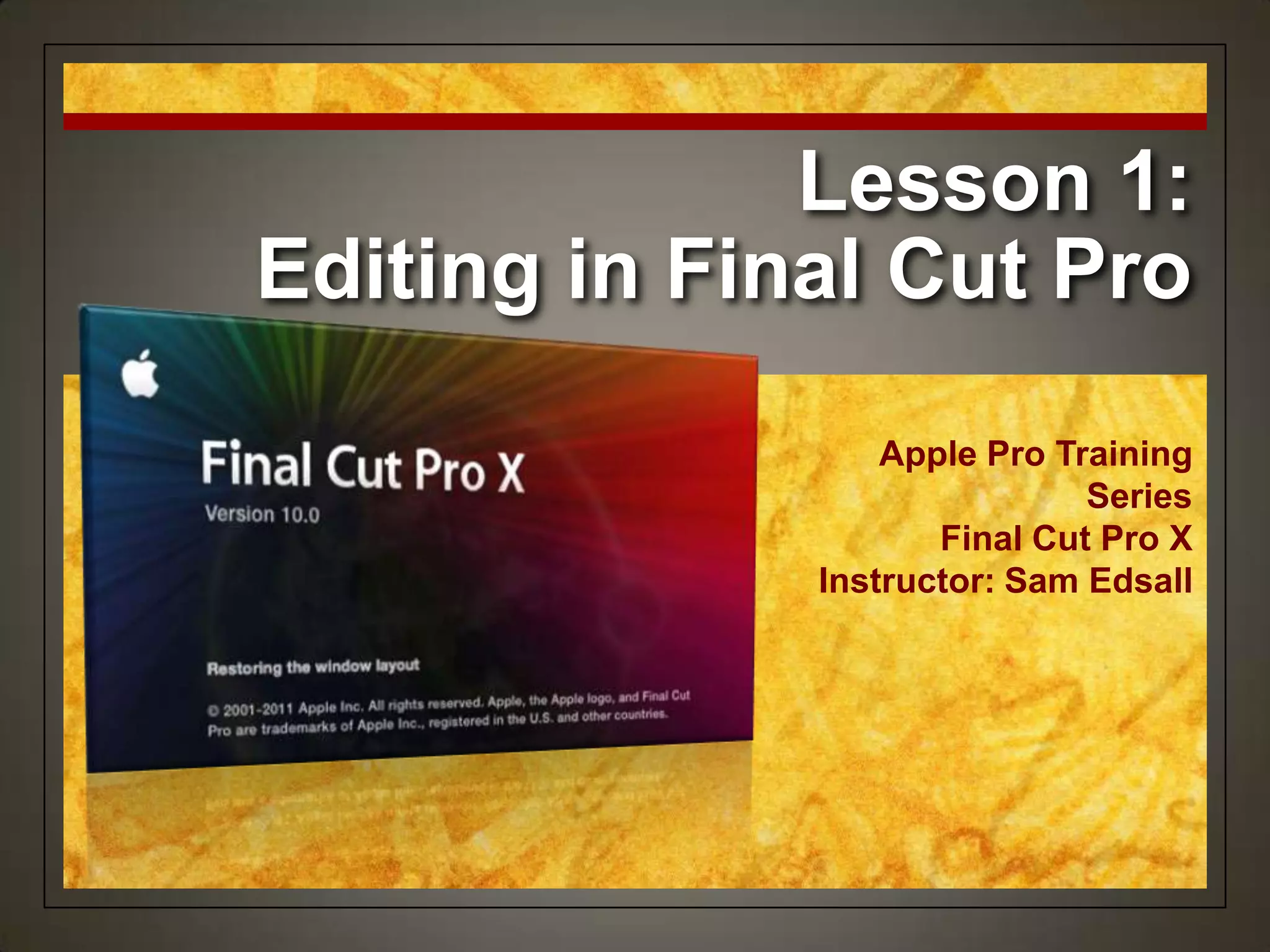 Lesson 1:
Editing in Final Cut Pro
                  Apple Pro Training
                              Series
                     Final Cut Pro X
              Instructor: Sam Edsall
 
