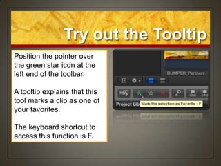 Try out the Tooltip
Position the pointer over
the green star icon at the
left end of the toolbar.

A tooltip explains that this
tool marks a clip as one of
your favorites.

The keyboard shortcut to
access this function is F.
 