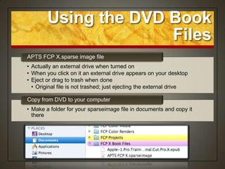 Using the DVD Book
                      Files
APTS FCP X.sparse image file
• Actually an external drive when turned on
• When you click on it an external drive appears on your desktop
• Eject or drag to trash when done
  • Original file is not trashed; just ejecting the external drive

Copy from DVD to your computer
• Make a folder for your sparseimage file in documents and copy it
  there
 