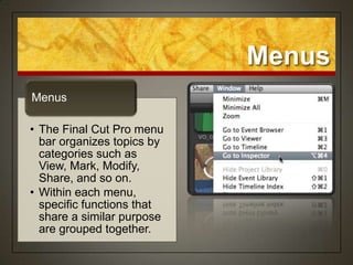 Menus
Menus

• The Final Cut Pro menu
  bar organizes topics by
  categories such as
  View, Mark, Modify,
  Share, and so on.
• Within each menu,
  specific functions that
  share a similar purpose
  are grouped together.
 