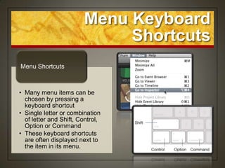 Menu Keyboard
                             Shortcuts
Menu Shortcuts



• Many menu items can be
  chosen by pressing a
  keyboard shortcut
• Single letter or combination
  of letter and Shift, Control,
  Option or Command
• These keyboard shortcuts
  are often displayed next to
  the item in its menu.
 