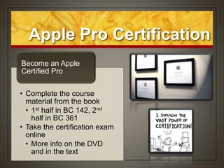 Apple Pro Certification
Become an Apple
Certified Pro


• Complete the course
  material from the book
  • 1st half in BC 142, 2nd
    half in BC 361
• Take the certification exam
  online
  • More info on the DVD
    and in the text
 