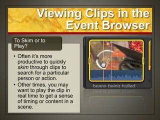 Viewing Clips in the
               Event Browser
To Skim or to
Play?
• Often it‟s more
  productive to quickly
  skim through clips to
  search for a particular
  person or action.
• Other times, you may
  want to play the clip in
  real time to get a sense
  of timing or content in a
  scene.
 