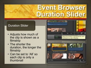 Event Browser
                      Duration Slider
Duration Slider

• Adjusts how much of
  the clip is shown as a
  filmstrip
• The shorter the
  duration, the longer the
  filmstrip
• Can be set to „All‟ so
  each clip is only a
  thumbnail
 