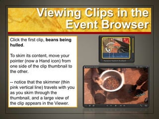 Viewing Clips in the
                   Event Browser
Click the first clip, beans being
hulled.

To skim its content, move your
pointer (now a Hand icon) from
one side of the clip thumbnail to
the other.

-- notice that the skimmer (thin
pink vertical line) travels with you
as you skim through the
thumbnail, and a large view of
the clip appears in the Viewer.
 