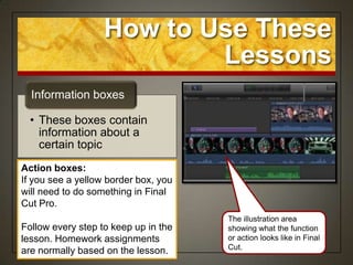 How to Use These
                           Lessons
  Information boxes

  • These boxes contain
    information about a
    certain topic
Action boxes:
If you see a yellow border box, you
will need to do something in Final
Cut Pro.
                                      The illustration area
Follow every step to keep up in the   showing what the function
lesson. Homework assignments          or action looks like in Final
                                      Cut.
are normally based on the lesson.
 