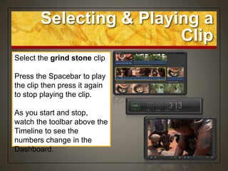 Selecting & Playing a
                         Clip
Select the grind stone clip

Press the Spacebar to play
the clip then press it again
to stop playing the clip.

As you start and stop,
watch the toolbar above the
Timeline to see the
numbers change in the
Dashboard.
 