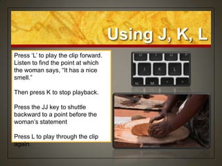 Using J, K, L
Press „L‟ to play the clip forward.
Listen to find the point at which
the woman says, “It has a nice
smell.”

Then press K to stop playback.

Press the JJ key to shuttle
backward to a point before the
woman‟s statement

Press L to play through the clip
again.
 