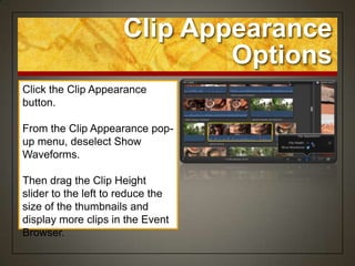 Clip Appearance
                              Options
Click the Clip Appearance
button.

From the Clip Appearance pop-
up menu, deselect Show
Waveforms.

Then drag the Clip Height
slider to the left to reduce the
size of the thumbnails and
display more clips in the Event
Browser.
 