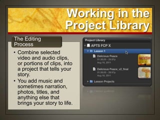 Working in the
                        Project Library
The Editing
Process
• Combine selected
  video and audio clips,
  or portions of clips, into
  a project that tells your
  story.
• You add music and
  sometimes narration,
  photos, titles, and
  anything else that
  brings your story to life.
 