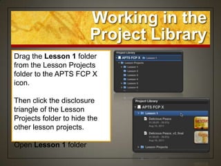 Working in the
                        Project Library
Drag the Lesson 1 folder
from the Lesson Projects
folder to the APTS FCP X
icon.

Then click the disclosure
triangle of the Lesson
Projects folder to hide the
other lesson projects.

Open Lesson 1 folder
 