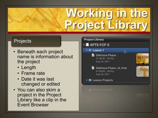 Working in the
                       Project Library
Projects

• Beneath each project
  name is information about
  the project
  • Length
  • Frame rate
  • Date it was last
    changed or edited
• You can also skim a
  project in the Project
  Library like a clip in the
  Event Browser
 