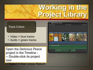 Working in the
                          Project Library
 Track Colors


 • Video = blue tracks
 • Audio = green tracks


Open the Delicious Peace
project in the Timeline -
-- Double-click its project
icon
-- Select it then press Return
 