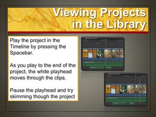 Viewing Projects
                     in the Library
Play the project in the
Timeline by pressing the
Spacebar.

As you play to the end of the
project, the white playhead
moves through the clips.

Pause the playhead and try
skimming though the project
 