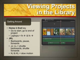 Viewing Projects
                        in the Library
Getting Around

• Home & End key
  • Go to start, go to end of
    project
  • Laptops = fn  & fn 
• JKL
  • Backwards, pause,
    forwards
  • JJ, LL = shuttle
    backwards, shuttle
    forwards
  • KJ & KL = slow motion
 