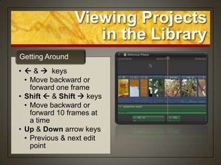 Viewing Projects
                    in the Library
Getting Around
•  &  keys
  • Move backward or
    forward one frame
• Shift  & Shift  keys
  • Move backward or
    forward 10 frames at
    a time
• Up & Down arrow keys
  • Previous & next edit
    point
 