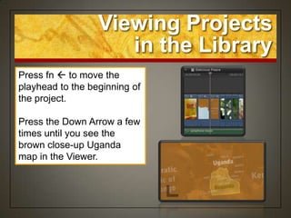 Viewing Projects
                     in the Library
Press fn  to move the
playhead to the beginning of
the project.

Press the Down Arrow a few
times until you see the
brown close-up Uganda
map in the Viewer.
 