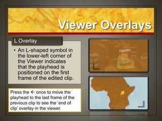 Viewer Overlays
 L Overlay
 • An L-shaped symbol in
   the lower-left corner of
   the Viewer indicates
   that the playhead is
   positioned on the first
   frame of the edited clip.

Press the  once to move the
playhead to the last frame of the
previous clip to see the „end of
clip‟ overlay in the viewer.
 