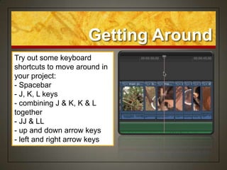 Getting Around
Try out some keyboard
shortcuts to move around in
your project:
- Spacebar
- J, K, L keys
- combining J & K, K & L
together
- JJ & LL
- up and down arrow keys
- left and right arrow keys
 