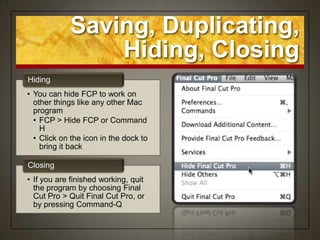 Saving, Duplicating,
                Hiding, Closing
Hiding
• You can hide FCP to work on
  other things like any other Mac
  program
  • FCP > Hide FCP or Command
    H
  • Click on the icon in the dock to
    bring it back

Closing
• If you are finished working, quit
  the program by choosing Final
  Cut Pro > Quit Final Cut Pro, or
  by pressing Command-Q
 