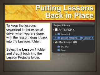 Putting Lessons
                      Back in Place
To keep the lessons
organized in the external
drive, when you are done
with the lesson, drag it back
into the Lessons folder.

Select the Lesson 1 folder
and drag it back into the
Lesson Projects folder.
 