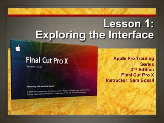 Lesson 1:
Exploring the Interface
Apple Pro Training
Series
2nd Edition
Final Cut Pro X
Instructor: Sam Edsall
 
