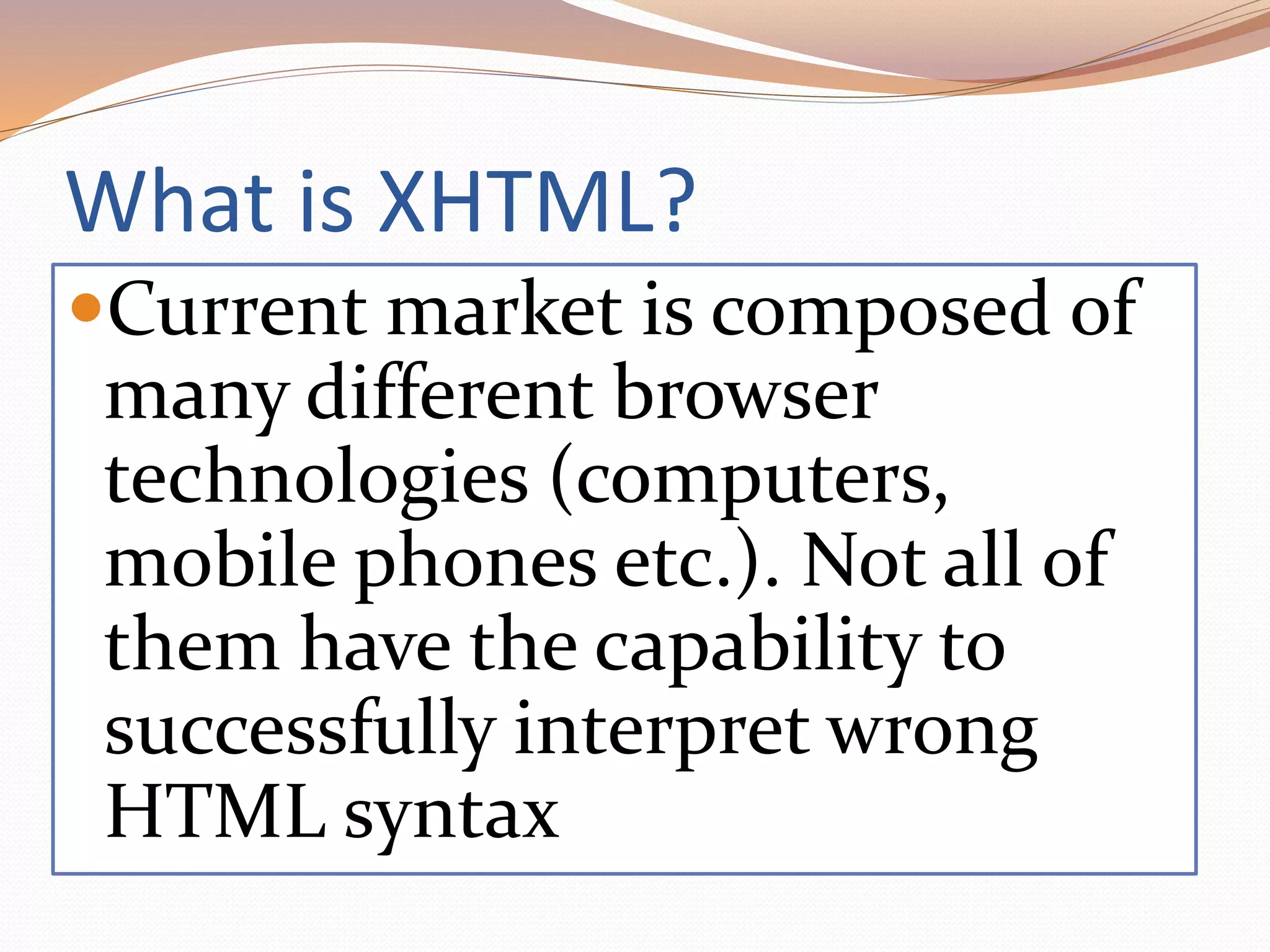 What is XHTML?
Current market is composed of
many different browser
technologies (computers,
mobile phones etc.). Not all of
them have the capability to
successfully interpret wrong
HTML syntax
 