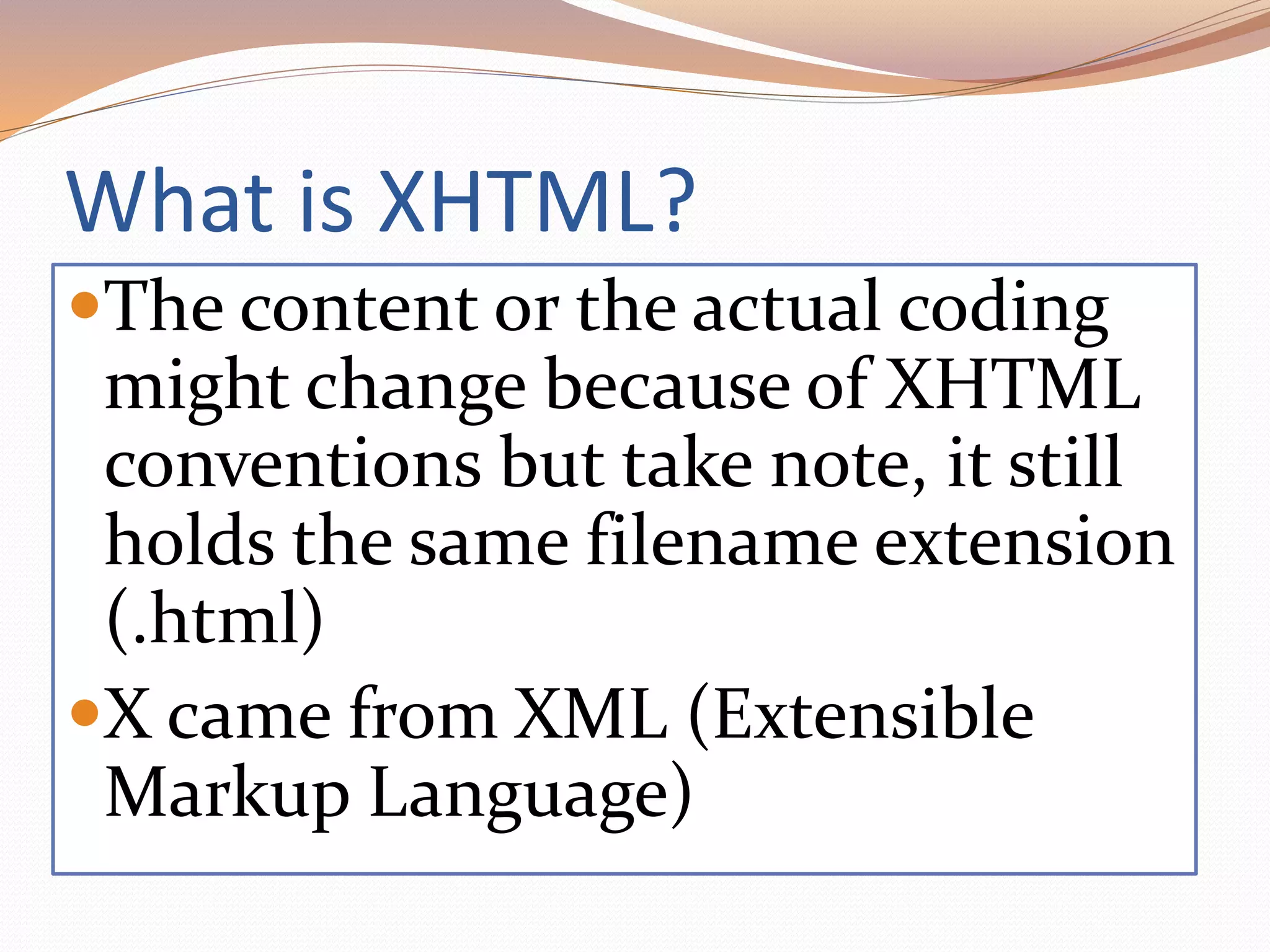 What is XHTML?
The content or the actual coding
might change because of XHTML
conventions but take note, it still
holds the same filename extension
(.html)
X came from XML (Extensible
Markup Language)
 