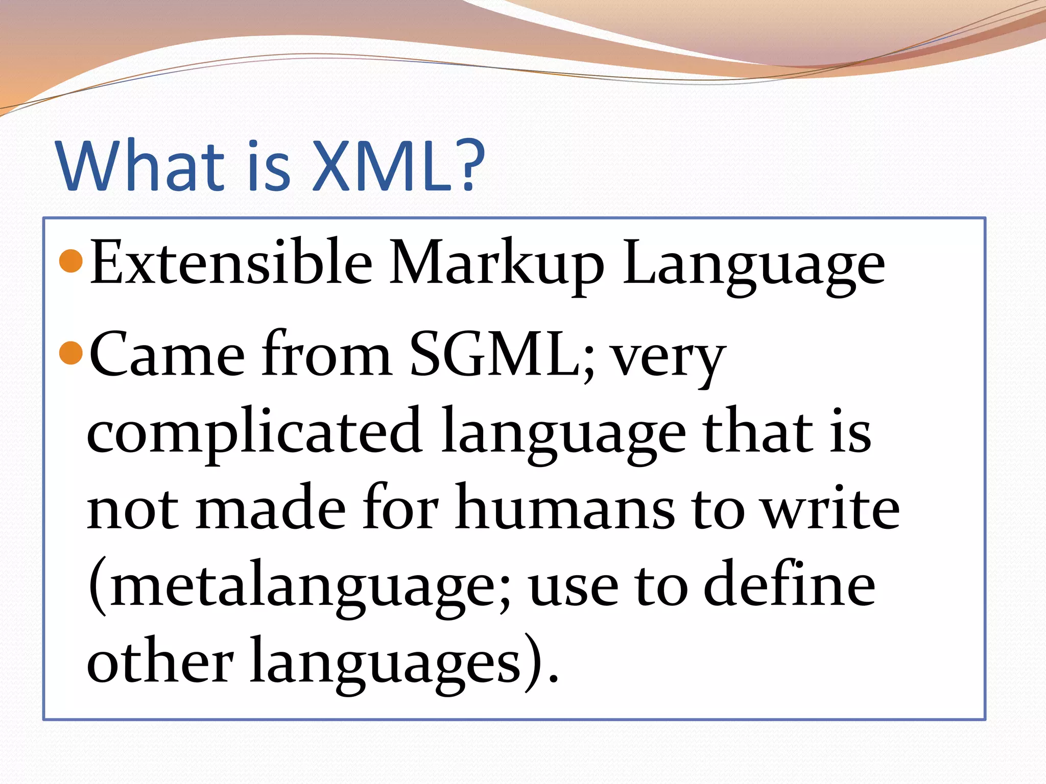 What is XML?
Extensible Markup Language
Came from SGML; very
complicated language that is
not made for humans to write
(metalanguage; use to define
other languages).
 