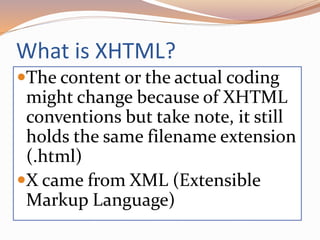What is XHTML?
The content or the actual coding
might change because of XHTML
conventions but take note, it still
holds the same filename extension
(.html)
X came from XML (Extensible
Markup Language)
 
