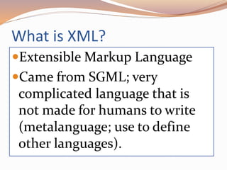What is XML?
Extensible Markup Language
Came from SGML; very
complicated language that is
not made for humans to write
(metalanguage; use to define
other languages).
 