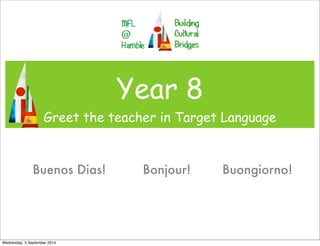 Year 8 
Greet the teacher in Target Language 
Buenos Dias! Bonjour! Buongiorno! 
Wednesday, 3 September 2014 
 
