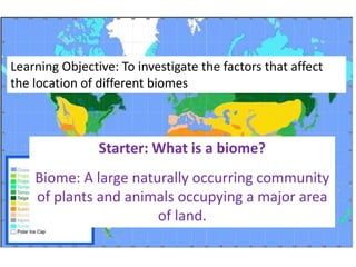 Learning Objective: To investigate the factors that affect
the location of different biomes



                Starter: What is a biome?
    Biome: A large naturally occurring community
    of plants and animals occupying a major area
                       of land.
 