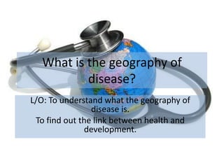What is the geography of
          disease?
L/O: To understand what the geography of
                disease is.
 To find out the link between health and
              development.
 