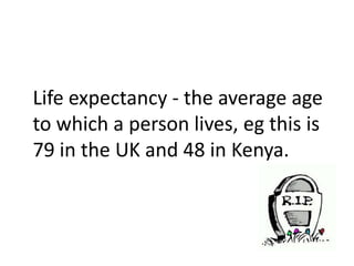 Life expectancy - the average age
to which a person lives, eg this is
79 in the UK and 48 in Kenya.
 