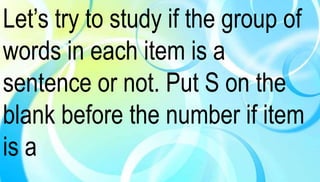 Let’s try to study if the group of 
words in each item is a 
sentence or not. Put S on the 
blank before the number if item 
is a 
 