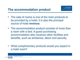 The accommodation product The sale of rooms is one of the main products to be provided by a hotel, it is also the principal source of hotel  revenue . The accommodation product consists of more than a room with a bed. A guest purchasing accommodation also receives other facilities and benefits, such as ambience, décor and security. What complimentary products would you expect in a hotel room? 02/02/09 