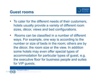 Guest rooms To cater for the different needs of their customers, hotels usually provide a variety of different room sizes, décor, views and bed configurations.  Rooms can be classified in a number of different ways. For example, one way is according to the number or size of beds in the room; others are by the décor, the room size or the view. In addition some hotels may even offer special types of accommodation for particular types of guest, e.g. the executive floor for business people and suites for VIP guests. 02/02/09 