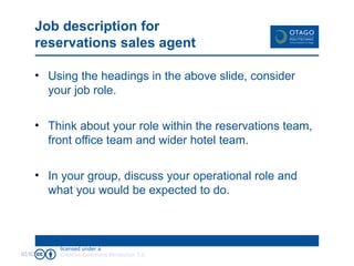 Job description for reservations sales agent Using the headings in the above slide, consider your job role. Think about your role within the reservations team, front office team and wider hotel team. In your group, discuss your operational role and what you would be expected to do. 02/02/09 