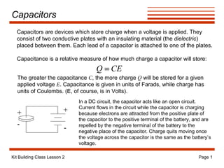 Capacitors + - + - In a DC circuit, the capacitor acts like an open circuit. Current flows in the circuit while the capacitor is charging because electrons are attracted from the positive plate of the capacitor to the positive terminal of the battery, and are repelled by the negative terminal of the battery to the negative place of the capacitor. Charge quits moving once the voltage across the capacitor is the same as the battery’s voltage. Capacitors are devices which store charge when a voltage is applied. They consist of two conductive plates with an insulating material (the  dielectric ) placed between them. Each lead of a capacitor is attached to one of the plates. Capacitance is a relative measure of how much charge a capacitor will store: The greater the capacitance  C , the more charge  Q  will be stored for a given applied voltage  E . Capacitance is given in units of Farads, while charge has units of Coulombs. (E, of course, is in Volts). 
