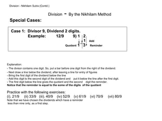 Division - Nikhilam Sutra (Contd.)


                                     Division      - By the Nikhilam Method
  Special Cases:

   Case 1: Divisor 9, Dividend 2 digits.
           Example:        12/9      9) 1 2
                                           1                              Add
                                Quotient 1 3                              Reminder




Explanation:
- The divisor contains one digit. So, put a bar before one digit from the right of the dividend.
- Next draw a line below the dividend, after leaving a line for entry of figures
- Bring the first digit of the dividend below the line
- Add this digit to the second digit of the dividend and put it below the line after the first digit.
- The first digit below the line gives the quotient and the second digit the reminder.
Notice that the reminder is equal to the some of the digits of the quotient

Practice with the following exercises:
(i). 21/9 (ii) 33/9 (iii). 40/9 (iv) 52/9                   (v) 61/9      (vi) 70/9        (vii) 80/9
Note that we have chosen the dividends which have a reminder
less than nine only, as a first step.
 