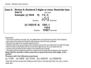 Division - Nikhilam Sutra (Contd.)


Case 2: Divisor 9, Dividend 3 digits or more, Reminder less
        than 9.                      Add Add
        Example: (i) 103/9 9) 1 0 3
                                     1 1
                         Quotient 1 1 4 Reminder

                              (ii) 12031/9 9)             1203 1
                                                            133 6
                                             Quotient      1336 7 Reminder


Explanation:
- The divisor contains one digit. So, put a bar before one digit from the right of the dividend.
- Next draw a line below the dividend, after leaving a line for entry of figures
- Bring the first digit of the dividend below the line
- Add this digit to the second digit of the dividend and put the sum below the line after first digit.
- Add this second digit below the line to the third digit and put the sum below the line
- Continue this process till all he digits of the dividend are covered.
- The digits before the bar line gives the quotient and the digit after the bar line the reminder.
Notice that the reminder in these cases also is equal to the some of the digits of the
quotient
Practice with the following exercises:
(i). 113/9 (ii) 124/9 (iii). 311/9 (iv) 12301/9                       (v) 120021/9
 Note that we have chosen the dividends which have a reminder less than nine only, in these
cases also
 